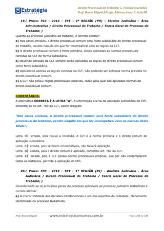 www.estrategiaconcursos.com.brProf. Bruno Klippel Página 84 de 144
Direito Processual do Trabalho にTeoria eQuestões
Prof. Bruno Klippel ƒ Profa. Adriana Lima に Aula 00
19.( Prova: FCC - 2013 - TRT - 9ª REGIÃO (PR) - Técnico Judiciário - Área
Administrativa / Direito Processual do Trabalho / Teoria Geral do Processo do
Trabalho; )
Quanto ao processo judiciário do trabalho, é correto afirmar:
a) Nos casos omissos, o direito processual comum será fonte subsidiária do direito processual
do trabalho, exceto naquilo em que for incompatível com as regras da CLT.
b) O direito processual comum é fonte primária, sendo aplicadas as normas processuais
contidas na CLT de forma subsidiária.
c) Havendo omissão da CLT sempre serão aplicadas as regras do direito processual comum
como fonte subsidiária.
d) Aplicam-se apenas as regras contidas na CLT, não podendo ser aplicada norma prevista no
direito processual comum.
e) A CLT não possui regras processuais próprias, razão pela qual são aplicadas normas do
direito processual comum.
COMENTÁRIOS:
A alternativa CORRETA É A LETRA “A”. A informação acerca da aplicação subsidiária do CPC
encontra-se no art. 769 da CLT, assim redigido:
“Nos casos omissos, o direito processual comum será fonte subsidiária do direito
processual do trabalho, exceto naquilo em que for incompatível com as normas deste
Título”.
Letra ―B‖: errada, pois houve a inversão. A CLT é a norma primária e o direito comum de
aplicação subsidiária.
Letra ―C‖: errada, pois se forem incompatíveis, não haverá aplicação.
Letra ―D‖: errada, pois o direito comum é aplicado, conforme art. 769 da CLT.
Letra ―E‖: errada, pois a CLT possui norma processuais próprias, que por não contemplarem
todos os institutos, permite a aplicação do CPC.
20.( Prova: FCC - 2013 - TRT - 1ª REGIÃO (RJ) - Analista Judiciário - Área
Judiciária / Direito Processual do Trabalho / Teoria Geral do Processo do
Trabalho; )
Considerando-se os princípios gerais do processo aplicáveis ao processo judiciário trabalhista é
correto afirmar:
a) A irrecorribilidade das decisões interlocutórias é um dos aspectos da oralidade, plenamente
identificado no processo trabalhista.
 