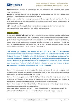 www.estrategiaconcursos.com.brProf. Bruno Klippel Página 85 de 144
Direito Processual do Trabalho にTeoria eQuestões
Prof. Bruno Klippel ƒ Profa. Adriana Lima に Aula 00
b) Não se aplica o princípio da concentração dos atos processuais em audiência, como ocorre
no processo comum.
c) Não há omissão das normas processuais na Consolidação das Leis do Trabalho que
justifique a aplicação subsidiária do processo comum.
d) Havendo omissão das normas processuais na Consolidação das Leis do Trabalho fica a
critério de cada Juiz a aplicação do direito processual comum, cujo critério para adoção é a
concordância das partes.
e) A execução trabalhista poderá ser promovida apenas pelas partes interessadas, não
havendo o impulso oficial ―exofficio‖ pelo próprio Juiz competente.
COMENTÁRIOS:
A alternativa CORRETA É A LETRA “A”. O princípio da irrecorribilidade imediata das decisões
interlocutórias, previsto no art. 893, §1º da CLT, é parte integrante do princípio da oralidade,
juntamente com o princípio da identidade física do Juiz. Em relação à regra da irrecorribilidade,
vale a pena lembrar as seguintes exceções: decisões terminativas do feito (art. 799, §2º da
CLT) e hipóteses descritas na Súmula nº 214 do TST, a seguir transcrita diante de sua
importância e necessidade para os concursos trabalhistas:
“Na Justiça do Trabalho, nos termos do art. 893, § 1º, da CLT, as decisões
interlocutórias não ensejam recurso imediato, salvo nas hipóteses de decisão: a) de
Tribunal Regional do Trabalho contrária à Súmula ou Orientação Jurisprudencial do
Tribunal Superior do Trabalho; b) suscetível de impugnação mediante recurso para o
mesmo Tribunal; c) que acolhe exceção de incompetência territorial, com a remessa
dos autos para Tribunal Regional distinto daquele a que se vincula o juízo
excepcionado, consoante o disposto no art. 799, § 2º, da CLT”.
Letra ―B‖: errada, pois a concentração dos atos processuais é um dos princípios mais
importantes do processo do trabalho. Praticamente todos os atos do processo são realizados
na audiência, que é una, conforme art. 849 da CLT.
Letra ―C‖: errada, pois o art. 769 da CLT permite a aplicação do processo comum na
ocorrência de omissão e são várias as existentes, como por exemplo, em relação à
reconvenção apresentada pela reclamada, à prova documental, dentre outros.
Letra ―D‖: errada, pois havendo omissão, o Juiz aplicarás as normas do processo comum,
independentemente da concordância das partes.
Letra ―E‖: errada, pois o art. 878 da CLT prevê a possibilidade da execução ser iniciada de
ofício pelo Juiz do Trabalho, caso as partes não estejam representadas por advogado.
 