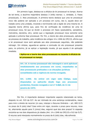 Direito Processual do Trabalho にTeoria eQuestões
Prof. Bruno Klippel ƒ Profa. Adriana Lima に Aula 00
www.estrategiaconcursos.com.brProf. Bruno Klippel Página 7 de 144
Em primeiro lugar, destaca-se a eficácia da lei processual no tempo. Acerca
de tal tema, a doutrina majoritária destaca 3 (três) teorias: 1. Unidade; 2. Fases
processuais; 3. Atos processuais. A primeira teoria destaca que uma lei processual
nova não poderia ser aplicada a um processo em curso, isto é, aquele deve ser
tratado como uma unidade, iniciando e terminando sob a égide de uma mesma lei. A
segunda teoria afirma que, para fins de verificação da incidência de uma lei
processual nova, há que se dividir o processo em fases (postulatória, saneatória,
instrutória, decisória, etc), sendo que a legislação processual nova somente seria
aplicada à próxima fase processual. Por fim, a teoria dos atos processuais, aplicável
ao processo do trabalho, pela incidência dos artigos 14 e 1046 do CPC/15, afirma que
a lei processual nova será aplicada aos atos processuais seguintes, não podendo
retroagir. Em síntese, aguarda-se apenas a conclusão do ato processual presente
para, no próximo, já se aplicar a legislação novata, já que aquela é de aplicação
imediata.
! Aplica-se a teoria dos atos processuais no tocante à eficácia da
lei processual no tempo.
Por fim, é importante destacar importante aspecto relacionado ao tema,
disposto no art. 915 da CLT. Ao ser intimado de uma sentença condenatória, nasce
para mim o direito de recorrer (in casu, interpor o Recurso Ordinário – art. 895 CLT)
no prazo de 8 (oito) dias? Caso entre em vigor, durante o prazo para recurso, nova
lei, alternando aquele para 5 (cinco) dias, seguirei qual dos dois prazos? A resposta
encontra-se nos dois dispositivos já citados (Art. 14 e 1046 do CPC/15 e 915 da CLT).
O recurso será interposto normalmente no prazo de 8 (oito) dias, não sofrendo
Art. 14. A norma processual não retroagirá e será aplicável
imediatamente aos processos em curso, respeitados os
atos processuais praticados e as situações jurídicas
consolidadas sob a vigência da norma revogada.
Art. 1.046. Ao entrar em vigor
disposições se aplicarão desde
este
logo
Código, suas
aos processos
pendentes, ficando revogada a Lei no
5.869, de 11 de
janeiro de 1973.
 