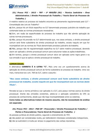 www.estrategiaconcursos.com.brProf. Bruno Klippel Página 88 de 144
Direito Processual do Trabalho にTeoria eQuestões
Prof. Bruno Klippel ƒ Profa. Adriana Lima に Aula 00
23.( Prova: FCC - 2013 - TRT - 1ª REGIÃO (RJ) - Técnico Judiciário - Área
Administrativa / Direito Processual do Trabalho / Teoria Geral do Processo do
Trabalho; )
A matéria relativa ao processo do trabalho encontra-se plenamente regulamentada pela CLT -
Consolidação das Leis do Trabalho?
a) Sim, porque há um título específico na CLT denominado processo judiciário do trabalho que
contempla todas as normas processuais necessárias.
b) Sim, em razão da especificidade do processo do trabalho que não admite aplicação de
outras normas processuais.
c) Não, porque há previsão na CLT determinando que, nos casos omissos, o direito processual
comum será fonte subsidiária do direito processual do trabalho, exceto naquilo em que for
incompatível com as normas do Título denominado processo judiciário do trabalho.
d) Não, porque não há regulamentação específica na CLT sobre matéria processual, devendo
assim ser aplicado o direito processual comum para solucionar todas as ações trabalhistas.
e) Em termos, porque o direito processual comum deve ser aplicado como regra geral e na
sua omissão é que se aplica o direito processual do trabalho.
COMENTÁRIOS:
A alternativa CORRETA É A LETRA “C”. Mais uma vez um questionamento acerca da
aplicação do direito processual comum de forma subsidiária ao processo do trabalho. Uma vez
mais, transcreve-se o art. 769 da CLT, sobre o assunto:
“Nos casos omissos, o direito processual comum será fonte subsidiária do direito
processual do trabalho, exceto naquilo em que for incompatível com as normas deste
Título”.
Percebe-se que a norma primária a ser aplicada é a CLT, pois possui normas acerca do direito
processual. Diante das omissões existentes, adota-se a aplicação subsidiária do CPC ao
processo de conhecimento, desde que não haja incompatibilidade entre os sistemas.
Como todas as alternativas tratam do mesmo assunto, não há necessidade de análise
em separado.
24.( Prova: FCC - 2012 - PGE-SP - Procurador / Direito Processual do Trabalho /
Partes e Procuradores; Teoria Geral do Processo do Trabalho; )
As pessoas jurídicas de direito público, segundo o entendimento do TST,
a) não podem ser consideradas revéis, por defenderem interesses considerados indisponíveis.
b) não se submetem à multa por atraso no pagamento das verbas rescisórias.
 