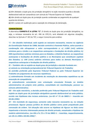 www.estrategiaconcursos.com.brProf. Bruno Klippel Página 89 de 144
Direito Processual do Trabalho にTeoria eQuestões
Prof. Bruno Klippel ƒ Profa. Adriana Lima に Aula 00
c) têm afastado o duplo grau de jurisdição obrigatório na ação rescisória quando a decisão
desfavorável está em consonância com súmula do Tribunal Superior do Trabalho.
d) têm direito ao duplo grau de jurisdição quando condenadas ao pagamento de qualquer
quantia de dinheiro.
e) têm o prazo em quádruplo para a oposição de embargos de declaração.
COMENTÁRIOS:
A alternativa CORRETA É A LETRA “C”. O direito ao duplo grau de jurisdição obrigatória, ou
seja, a remessa necessária do art. 496 do CPC/15, será afastado em algumas situações,
descritas na Súmula nº 303 do TST, a seguir transcrita para análise:
“I - Em dissídio individual, está sujeita ao reexame necessário, mesmo na vigência
da Constituição Federal de 1988, decisão contrária à Fazenda Pública, salvo quando a
condenação não ultrapassar o valor correspondente a: a) 1.000 (mil) salários
mínimos para a União e as respectivas autarquias e fundações de direito público; b)
500 (quinhentos) salários mínimos para os Estados, o Distrito Federal, as respectivas
autarquias e fundações de direito público e os Municípios que constituam capitais
dos Estados; c) 100 (cem) salários mínimos para todos os demais Municípios e
respectivas autarquias e fundações de direito público.
II – Também não se sujeita ao duplo grau de jurisdição a decisão fundada em:
a) súmula ou orientação jurisprudencial do Tribunal Superior do Trabalho;
b) acórdão proferido pelo Supremo Tribunal Federal ou pelo Tribunal Superior do
Trabalho em julgamento de recursos repetitivos;
c) entendimento firmado em incidente de resolução de demandas repetitivas ou de
assunção de competência;
d) entendimento coincidente com orientação vinculante firmada no âmbito
administrativo do próprio ente público, consolidada em manifestação, parecer ou
súmula administrativa.
III - Em ação rescisória, a decisão proferida pelo Tribunal Regional do Trabalho está
sujeita ao duplo grau de jurisdição obrigatório quando desfavorável ao ente público,
exceto nas hipóteses dos incisos anteriores. (ex-OJ nº 71 da SBDI-1 - inserida em
03.06.1996)
IV - Em mandado de segurança, somente cabe reexame necessário se, na relação
processual, figurar pessoa jurídica de direito público como parte prejudicada pela
concessão da ordem. Tal situação não ocorre na hipótese de figurar no feito como
impetrante e terceiro interessado pessoa de direito privado, ressalvada a hipótese de
matéria administrativa. (ex-OJs nºs 72 e 73 da SBDI-1 – inseridas, respectivamente,
em 25.11.1996 e 03.06.1996)”.
 