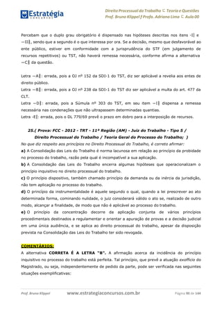 Direito Processual do Trabalho にTeoria eQuestões
Prof. Bruno Klippel ƒ Profa. Adriana Lima に Aula 00
www.estrategiaconcursos.com.brProf. Bruno Klippel Página 90 de 144
Percebam que o duplo grau obrigatório é dispensado nas hipóteses descritas nos itens ―I‖ e
―II‖, sendo que a segundo é o que interessa por ora. Se a decisão, mesmo que desfavorável ao
ente público, estiver em conformidade com a jurisprudência do STF (em julgamento de
recursos repetitivos) ou TST, não haverá remessa necessária, conforme afirma a alternativa
―C‖ da questão.
Letra ―A‖: errada, pois a OJ nº 152 da SDI-1 do TST, diz ser aplicável a revelia aos entes de
direito público.
Letra ―B‖: errada, pois a OJ nº 238 da SDI-1 do TST diz ser aplicável a multa do art. 477 da
CLT.
Letra ―D‖: errada, pois a Súmula nº 303 do TST, em seu item ―I‖ dispensa a remessa
necessária nas condenações que não ultrapassem determinadas quantias.
Letra ―E‖: errada, pois o DL 779/69 prevê o prazo em dobro para a interposição de recursos.
25.( Prova: FCC - 2012 - TRT - 11ª Região (AM) - Juiz do Trabalho - Tipo 5 /
Direito Processual do Trabalho / Teoria Geral do Processo do Trabalho; )
No que diz respeito aos princípios no Direito Processual do Trabalho, é correto afirmar:
a) A Consolidação das Leis do Trabalho é norma lacunosa em relação ao princípio da probidade
no processo do trabalho, razão pela qual é incompatível a sua aplicação.
b) A Consolidação das Leis do Trabalho encerra algumas hipóteses que operacionalizam o
princípio inquisitivo no direito processual do trabalho.
c) O princípio dispositivo, também chamado princípio da demanda ou da inércia da jurisdição,
não tem aplicação no processo do trabalho.
d) O princípio da instrumentalidade é aquele segundo o qual, quando a lei prescrever ao ato
determinada forma, cominando nulidade, o juiz considerará válido o ato se, realizado de outro
modo, alcançar a finalidade, de modo que não é aplicável ao processo do trabalho.
e) O princípio da concentração decorre da aplicação conjunta de vários princípios
procedimentais destinados a regulamentar e orientar a apuração de provas e a decisão judicial
em uma única audiência, e se aplica ao direito processual do trabalho, apesar da disposição
prevista na Consolidação das Leis do Trabalho ter sido revogada.
COMENTÁRIOS:
A alternativa CORRETA É A LETRA “B”. A afirmação acerca da incidência do princípio
inquisitivo no processo do trabalho está perfeita. Tal princípio, que prevê a atuação exofficio do
Magistrado, ou seja, independentemente de pedido da parte, pode ser verificada nas seguintes
situações exemplificativas:
 