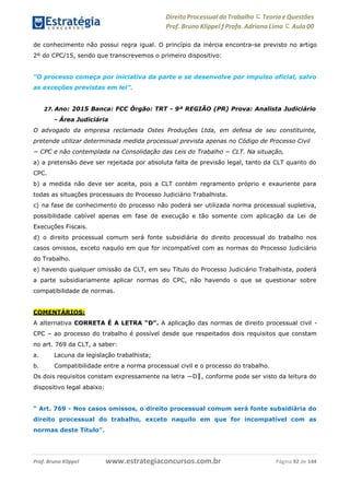 Direito Processual do Trabalho にTeoria eQuestões
Prof. Bruno Klippel ƒ Profa. Adriana Lima に Aula 00
www.estrategiaconcursos.com.brProf. Bruno Klippel Página 92 de 144
de conhecimento não possui regra igual. O princípio da inércia encontra-se previsto no artigo
2º do CPC/15, sendo que transcrevemos o primeiro dispositivo:
“O processo começa por iniciativa da parte e se desenvolve por impulso oficial, salvo
as exceções previstas em lei”.
27. Ano: 2015 Banca: FCC Órgão: TRT - 9ª REGIÃO (PR) Prova: Analista Judiciário
- Área Judiciária
O advogado da empresa reclamada Ostes Produções Ltda, em defesa de seu constituinte,
pretende utilizar determinada medida processual prevista apenas no Código de Processo Civil
− CPC e não contemplada na Consolidação das Leis do Trabalho − CLT. Na situação,
a) a pretensão deve ser rejeitada por absoluta falta de previsão legal, tanto da CLT quanto do
CPC.
b) a medida não deve ser aceita, pois a CLT contém regramento próprio e exauriente para
todas as situações processuais do Processo Judiciário Trabalhista.
c) na fase de conhecimento do processo não poderá ser utilizada norma processual supletiva,
possibilidade cabível apenas em fase de execução e tão somente com aplicação da Lei de
Execuções Fiscais.
d) o direito processual comum será fonte subsidiária do direito processual do trabalho nos
casos omissos, exceto naquilo em que for incompatível com as normas do Processo Judiciário
do Trabalho.
e) havendo qualquer omissão da CLT, em seu Título do Processo Judiciário Trabalhista, poderá
a parte subsidiariamente aplicar normas do CPC, não havendo o que se questionar sobre
compatibilidade de normas.
COMENTÁRIOS:
A alternativa CORRETA É A LETRA “D”. A aplicação das normas de direito processual civil -
CPC – ao processo do trabalho é possível desde que respeitados dois requisitos que constam
no art. 769 da CLT, a saber:
a. Lacuna da legislação trabalhista;
b. Compatibilidade entre a norma processual civil e o processo do trabalho.
Os dois requisitos constam expressamente na letra ―D‖, conforme pode ser visto da leitura do
dispositivo legal abaixo:
“ Art. 769 - Nos casos omissos, o direito processual comum será fonte subsidiária do
direito processual do trabalho, exceto naquilo em que for incompatível com as
normas deste Título”.
 