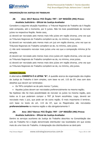Direito Processual do Trabalho にTeoria eQuestões
Prof. Bruno Klippel ƒ Profa. Adriana Lima に Aula 00
www.estrategiaconcursos.com.brProf. Bruno Klippel Página 93 de 144
ORGANIZAÇÃO DA JUSTIÇA DO TRABALHO
28. Ano: 2017 Banca: FCC Órgão: TRT - 24ª REGIÃO (MS) Prova:
Analista Judiciário - Oficial de Justiça Avaliador
Considere a seguinte situação hipotética: o Tribunal Regional do Trabalho da X Região
está composto, até o momento, por 6 juízes. Não há mais possibilidade de recrutar
juízes na respectiva Região. Neste caso,
a) deverá ser recrutado pelo menos mais três juízes em região diversa, uma vez que
os Tribunais Regionais do Trabalho compõem-se de, no mínimo, nove juízes.
b) deverá ser recrutado pelo menos mais um juiz em região diversa, uma vez que os
Tribunais Regionais do Trabalho compõem-se de, no mínimo, sete juízes.
c) não será necessário recrutar mais juízes uma vez que a composição mínima já foi
atingida.
d) deverá ser recrutado pelo menos mais cinco juízes em região diversa, uma vez que
os Tribunais Regionais do Trabalho compõem-se de, no mínimo, onze juízes.
e) deverá ser recrutado pelo menos mais dois juízes em região diversa, uma vez que
os Tribunais Regionais do Trabalho compõem-se de, no mínimo, oito juízes.
COMENTÁRIOS:
A alternativa CORRETA É A LETRA “B”. A questão acerca da organização dos órgãos
da Justiça do Trabalho é bem simples, com base no art. 115 da CF, mas com dois
detalhes que devem ser lembrados:
 Os TRTs compõem-se de pelo menos 7 juízes;
 Aqueles juízes devem ser recrutados preferencialmente na mesma região;
Na hipótese não há mais possibilidade de recrutar os juízes na mesma região, pois
todos os 6 que poderiam compor o TRT já foram escolhidos. Logo, deverá ser
recrutado mais 1 juiz, que pode ser de outra região. O mais importante é lembrar,
com base no texto do art. 115 da CF, que os Magistrados são recrutados
preferencialmente na mesma região e não obrigatoriamente !!
29. Ano: 2017 Banca: FCC Órgão: TRT - 24ª REGIÃO (MS) Prova:
Analista Judiciário - Oficial de Justiça Avaliador
Dentre os serviços auxiliares da Justiça do Trabalho descritos na Consolidação das
Leis do Trabalho há o órgão denominado distribuidor nas localidades em que exista
mais de uma Vara do Trabalho. A designação dos distribuidores se dará pelo
 
