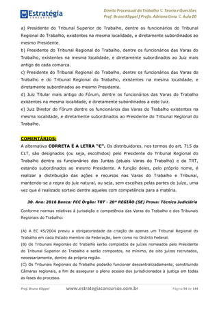 Direito Processual do Trabalho にTeoria eQuestões
Prof. Bruno Klippel ƒ Profa. Adriana Lima に Aula 00
www.estrategiaconcursos.com.brProf. Bruno Klippel Página 94 de 144
a) Presidente do Tribunal Superior do Trabalho, dentre os funcionários do Tribunal
Regional do Trabalho, existentes na mesma localidade, e diretamente subordinados ao
mesmo Presidente.
b) Presidente do Tribunal Regional do Trabalho, dentre os funcionários das Varas do
Trabalho, existentes na mesma localidade, e diretamente subordinados ao Juiz mais
antigo de cada comarca.
c) Presidente do Tribunal Regional do Trabalho, dentre os funcionários das Varas do
Trabalho e do Tribunal Regional do Trabalho, existentes na mesma localidade, e
diretamente subordinados ao mesmo Presidente.
d) Juiz Titular mais antigo do Fórum, dentre os funcionários das Varas do Trabalho
existentes na mesma localidade, e diretamente subordinados a este Juiz.
e) Juiz Diretor do Fórum dentre os funcionários das Varas do Trabalho existentes na
mesma localidade, e diretamente subordinados ao Presidente do Tribunal Regional do
Trabalho.
COMENTÁRIOS:
A alternativa CORRETA É A LETRA “C”. Os distribuidores, nos termos do art. 715 da
CLT, são designados (ou seja, escolhidos) pelo Presidente do Tribunal Regional do
Trabalho dentro os funcionários das Juntas (atuais Varas do Trabalho) e do TRT,
estando subordinados ao mesmo Presidente. A função deles, pelo próprio nome, é
realizar a distribuição das ações e recursos nas Varas do Trabalho e Tribunal,
mantendo-se a regra do juiz natural, ou seja, sem escolhas pelas partes do juízo, uma
vez que é realizado sorteio dentre aqueles com competência para a matéria.
30. Ano: 2016 Banca: FCC Órgão: TRT - 20ª REGIÃO (SE) Prova: Técnico Judiciário
Conforme normas relativas à jurisdição e competência das Varas do Trabalho e dos Tribunais
Regionais do Trabalho:
(A) A EC 45/2004 previu a obrigatoriedade da criação de apenas um Tribunal Regional do
Trabalho em cada Estado membro da Federação, bem como no Distrito Federal.
(B) Os Tribunais Regionais do Trabalho serão compostos de juízes nomeados pelo Presidente
do Tribunal Superior do Trabalho e serão compostos, no mínimo, de oito juízes recrutados,
necessariamente, dentro da própria região.
(C) Os Tribunais Regionais do Trabalho poderão funcionar descentralizadamente, constituindo
Câmaras regionais, a fim de assegurar o pleno acesso dos jurisdicionados à justiça em todas
as fases do processo.
 