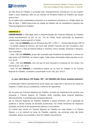 Direito Processual do Trabalho にTeoria eQuestões
Prof. Bruno Klippel ƒ Profa. Adriana Lima に Aula 00
www.estrategiaconcursos.com.brProf. Bruno Klippel Página 95 de 144
(D) Nas Varas do Trabalho, a jurisdição será, necessariamente, exercida por um juiz singular
titular e outro substituto, além de um membro do Ministério Público do Trabalho que atuará
junto à Vara.
(E) As ações entre trabalhadores portuários e os operadores portuários ou o Órgão Gestor de
Mão de Obra − OGMO decorrentes da relação de trabalho são de competência originária dos
Tribunais Regionais do Trabalho.
GABARITO: C
COMENTÁRIOS: A informação sobre a descentralização dos Tribunais Regionais do Trabalho
consta expressamente no §2º do art. 115 da CF/88, sendo transcrição do dispositivo
constitucional, inserido pela EC nº 45/04.
- Letra ―A‖ está ERRADA, pois em SP temos dois TRT´s (TRT 2 – ―Grande São Paulo‖ e TRT 15
– as demais cidades do interior), por outro lado existem Tribunais que são vinculados a dois
Estados como é o caso de Distrito Federal e Tocantins; Pará e Amapá; Amazonas e Roraima;
Acre e Rondônia.
- Letra ―B‖ está ERRADA, já que são nomeados pelo Presidente da República, o mínimo de
sete juízes e SE POSSÍVEL na mesma região. Todas essas informações estão previstas no art.
115, da CF.
- Letra ―D‖ está ERRADA, uma vez que só será necessária a presença do Juiz titular, nos
termos do art. 116, da CF.
- Letra ―E‖ está ERRADA, a competência poderá ser da Vara do Trabalho ou do Tribunal
Regional do Trabalho, consoante o preconizado no art. 643, §3º, da CLT.
31. Ano: 2016 Banca: FCC Órgão: TRT - 20ª REGIÃO (SE) Prova: Analista Judiciário
A Constituição Federal expressamente prevê regras que organizam a estrutura da Justiça do
Trabalho, e tratam da sua competência. Conforme tal regramento,
(A) os juízes dos Tribunais Regionais do Trabalho, oriundos da magistratura da carreira, que
comporão o Tribunal Superior do Trabalho serão indicados pelos próprios Regionais,
alternativamente, e escolhidos pelo Congresso Nacional.
(B) os Tribunais Regionais do Trabalho instalarão a justiça itinerante, com a realização de
audiência e demais funções de atividade jurisdicional, nos limites territoriais da respectiva
jurisdição, servindo-se de equipamentos públicos e comunitários.
(C) haverá pelo menos um Tribunal Regional do Trabalho em cada Estado e no Distrito
Federal, e a lei instituirá as Varas do Trabalho, podendo, nas comarcas onde não forem
instituídas, atribuir sua jurisdição a Vara do Trabalho mais próxima.
 
