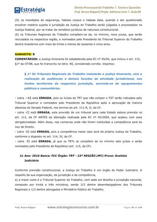 Direito Processual do Trabalho にTeoria eQuestões
Prof. Bruno Klippel ƒ Profa. Adriana Lima に Aula 00
www.estrategiaconcursos.com.brProf. Bruno Klippel Página 96 de 144
(D) os mandados de segurança, habeas corpus e habeas data, quando o ato questionado
envolver matéria sujeita à jurisdição da Justiça do Trabalho serão julgados e processados na
Justiça Federal, por se tratar de remédios jurídicos de natureza constitucional.
(E) os Tribunais Regionais do Trabalho compõem-se de, no mínimo, nove juízes, que serão
recrutados na respectiva região, e nomeados pelo Presidente do Tribunal Superior do Trabalho
dentre brasileiros com mais de trinta e menos de sessenta e cinco anos.
GABARITO: B
COMENTÁRIOS: a Justiça itinerante foi estabelecida pela EC nº 45/04, que incluiu o art. 115,
§1º da CF/88, que foi transcrito na letra ―B‖, considerada correta. Vejamos:
§ 1º Os Tribunais Regionais do Trabalho instalarão a justiça itinerante, com a
realização de audiências e demais funções de atividade jurisdicional, nos
limites territoriais da respectiva jurisdição, servindo-se de equipamentos
públicos e comunitários.
- Letra ―A‖ está ERRADA, pois os Juízes do TRT que irão compor o TST serão indicados pelo
Tribunal Superior e nomeados pelo Presidente da República após a aprovação de maioria
absoluta do Senado Federal, nos termos do art. 111-A, II, da CF.
- Letra ―C‖ está ERRADA, esta previsão de um tribunal para cada Estado estava prevista no
art. 112, da CF ANTES da alteração realizada pela EC nº 45/2004, que acabou com essa
obrigatoriedade. Além disso, nas comarcas onde não forem instituídas a competência será do
Juiz de Direito.
- Letra ―D‖ está ERRADA, pois a competência nesse caso será da própria Justiça do Trabalho,
conforme o disposto no art. 114, IV, da CF.
- Letra ―E‖ está ERRADA, já que os TRTs se compõem de no mínimo sete juízes e serão
nomeados pelo Presidente da República (art. 115, da CF).
32. Ano: 2016 Banca: FCC Órgão: TRT - 23ª REGIÃO (MT) Prova: Analista
Judiciário
Conforme previsão constitucional, a Justiça do Trabalho é um órgão do Poder Judiciário. A
respeito da sua organização, da jurisdição e da competência,
a) a maior corte é o Tribunal Superior do Trabalho, com sede em Brasília e jurisdição nacional,
composto por trinta e três ministros, sendo 2/3 dentre desembargadores dos Tribunais
Regionais e 1/3 dentre advogados e Ministério Público do Trabalho.
 