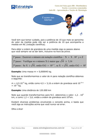 Curso de Física para BR - Distribuidora
Teoria e exercícios comentados
Aula 00 Apresentação e Noções de Metrologia
Prof. Vinícius Silva www.estrategiaconcursos.com.br Página 9 de 57
Você tem que tomar cuidado, pois a potência de 10 que mais se aproxima
do valor da medida pode não ser a potência de 10 que acompanha a
medida em NC (notação científica).
Para obter a ordem de grandeza de uma medida siga os passos abaixo
que você sempre vai se dar bem, inclusive na hora da prova.
y
y 1 y
1º passo : Escrever o n mero em nota o cient fica : N X . 10
2º passo : Verifique se o n mero X maior que 10 3,16
3º passo : Se X 10, ent o O.G 10 , se X 10, ent o O.G 10
ú çã í y
ú é
ã ã
Exemplo: Uma massa m = 0,000045 kg.
Note que ao transformarmos o valor de m para notação científica obtemos
o seguinte:
m = 4,5.10-5
kg, então como 4,5 > 3,16 a ordem de grandeza será 10-5+1
= 10-4
kg.
Exemplo: Uma distância de 120.000 km
Note que quando transformarmos para N.C. obteremos o valor: 1,2 . 105
km, e como 1,2 < 3,6; então a ordem de grandeza será 105
km.
Existem diversos problemas envolvendo o conceito acima, e basta que
você siga as instruções acima que você nunca vai errar.
Olha a dica!
É quase isso
Aderbal.
00000000000
00000000000 - DEMO
 