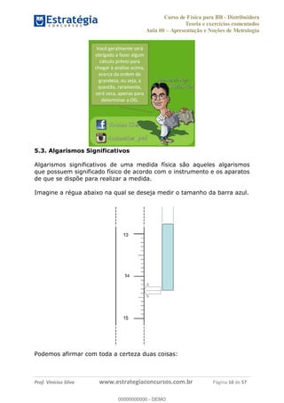 Curso de Física para BR - Distribuidora
Teoria e exercícios comentados
Aula 00 Apresentação e Noções de Metrologia
Prof. Vinícius Silva www.estrategiaconcursos.com.br Página 10 de 57
5.3. Algarismos Significativos
Algarismos significativos de uma medida física são aqueles algarismos
que possuem significado físico de acordo com o instrumento e os aparatos
de que se dispõe para realizar a medida.
Imagine a régua abaixo na qual se deseja medir o tamanho da barra azul.
Podemos afirmar com toda a certeza duas coisas:
Você geralmente será
obrigado a fazer algum
cálculo prévio para
chegar à análise acima,
acerca da ordem de
grandeza, ou seja, a
questão, raramente,
será seca, apenas para
determinar a OG.
00000000000
00000000000 - DEMO
 