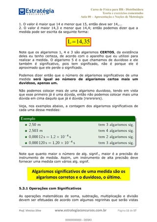 Curso de Física para BR - Distribuidora
Teoria e exercícios comentados
Aula 00 Apresentação e Noções de Metrologia
Prof. Vinícius Silva www.estrategiaconcursos.com.br Página 11 de 57
1. O valor é maior que 14 e menor que 15, então deve ser 14,...
2. O valor é maior 14,3 e menor que 14,4; então podemos dizer que a
medida pode ser escrita da seguinte forma:
14,35L
Note que os algarismos 1, 4 e 3 são algarismos CERTOS, da existência
deles eu tenho certeza, de acordo com o aparelho que eu utilizei para
realizar a medida. O algarismo 5 é o que chamamos de duvidoso e ele
também é significativo, pois tem significado, não é porque ele é
aproximado que ele perde o significado.
Podemos dizer então que o número de algarismos significativos de uma
medida será igual ao número de algarismos certos mais um
duvidoso, apenas um.
Não podemos colocar mais de uma algarismo duvidoso, tendo em vista
que esse primeiro já é uma dúvida, então não podemos colocar mais uma
dúvida em cima daquilo que já é dúvida (rsrsrsrsrs).
Veja, nos exemplos abaixo, a contagem dos algarismos significativos de
cada uma dessa medidas:
Note que quanto maior o número de alg. signif., maior é a precisão do
instrumento de medida. Assim, um instrumento de alta precisão deve
fornecer uma medida com vários alg. signif.
5.3.1 Operações com Significativos
As operações matemáticas de soma, subtração, multiplicação e divisão
devem ser efetuadas de acordo com algumas regrinhas que serão vistas
Algarismos significativos de uma medida são os
algarismos corretos e o duvidoso, o último.
00000000000
00000000000 - DEMO
 