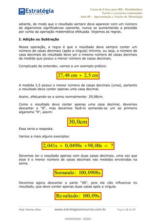 Curso de Física para BR - Distribuidora
Teoria e exercícios comentados
Aula 00 Apresentação e Noções de Metrologia
Prof. Vinícius Silva www.estrategiaconcursos.com.br Página 12 de 57
adiante, de modo que o resultado sempre deve aparecer com um número
de algarismos significativos coerente, nunca se aumentando a precisão
por conta da operação matemática efetuada. Vejamos as regras.
I. Adição ou Subtração
Nessa operação, a regra é que o resultado deve sempre conter um
número de casas decimais (após a vírgula) mínimo, ou seja, o número de
casa decimais do resultado deve ser o mesmo número de casas decimais
da medida que possui o menor número de casas decimais.
Complicado de entender, vamos a um exemplo prático:
27,48 cm 2,5 cm
A medida 2,5 possui o menor número de casas decimais (uma), portanto
o resultado deve conter apenas uma casa decimal.
Assim, efetuando-se a soma normalmente: 29,98cm.
Como o resultado deve conter apenas uma casa decimal, devemos
-lo somando-se um ao primeiro
30,0cm
Essa seria a resposta.
Vamos a mais alguns exemplos:
2,041s 0,0498s 98,00s ?
Devemos ter o resultado apenas com duas casas decimais, uma vez que
esse é o menor número de casas decimais nas medidas envolvidas na
soma.
Somando: 100,0908s.
resultado, que deve conter apenas duas casas após a vírgula.
Re : 100,09s.sultado
00000000000
00000000000 - DEMO
 