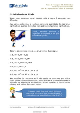 Curso de Física para BR - Distribuidora
Teoria e exercícios comentados
Aula 00 Apresentação e Noções de Metrologia
Prof. Vinícius Silva www.estrategiaconcursos.com.br Página 13 de 57
II. Multiplicação ou divisão
Nesse caso, devemos tomar cuidado pois a regra é parecida, mas
diferente.
Aqui vamos determinar o resultado com uma quantidade de algarismos
significativos igual ao da medida mais pobre em algarismos significativos.
Observe os exemplos abaixo que envolvem as duas regras:
1) 1,58 × 0,03 = 0,05
2) 1,58 × 0,030 = 0,047
3) 1,58 × 0,0300 = 0,0474
4) 1,4 + 2,53 = 3,9
5) 2,34 × 102
+ 4,93 = 2,39 × 102
6) 2,34 × 103
+ 4,93 = 2,34 × 103
Nas questões de concursos você não precisa se preocupar em utilizar
essas regras indiscriminadamente, utilize apenas se o enunciado prever a
utilização de algarismos significativos, nessas questões o conhecimento
cobrado será mais o das regras vistas.
Assim, devemos procurar o
algarismo mais pobre, é ele que
vai mandar (rsrsrs).
Professor, quer dizer que eu só devo me
00000000000
00000000000 - DEMO
 