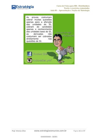 Curso de Física para BR - Distribuidora
Teoria e exercícios comentados
Aula 00 Apresentação e Noções de Metrologia
Prof. Vinícius Silva www.estrategiaconcursos.com.br Página 16 de 57
As provas costumam
cobrar muitas questões
apenas para a aferição
das unidades do SI,
cobram do candidato
apenas o conhecimento
das unidades base do SI,
as derivadas não
costumam ser cobradas
diretamente nas
questões de SI.
00000000000
00000000000 - DEMO
 