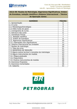 Curso de Física para BR - Distribuidora
Teoria e exercícios comentados
Aula 00 Apresentação e Noções de Metrologia
Prof. Vinícius Silva www.estrategiaconcursos.com.br Página 1 de 57
AULA 00: Noções de Metrologia, Algarismos Significativos, Ordem
de Grandeza, notação científica e Sistema Internacional Técnico
de Operação Júnior.
SUMÁRIO PÁGINA
1. Apresentação 2
2. O curso 3
2.1 Metodologia/Estratégias 4
2.2 Vídeo Aulas de apoio 5
3. Cronograma do Curso. 5
4. Estrutura das aulas 6
5. Grandezas Físicas 7
5.1. Notação científica 7
5.2. Ordem de Grandeza 8
5.3. Algarismos Significativos 10
5.3.1 Operações com Significativos 11
6. Sistema Internacional de Unidades 14
7. Noções de metrologia 20
7.1 Tipos de erros 21
7.2 INCERTEZA DE MEDIÇÃO 23
7.3 Alguns outros termos e conceitos da metrologia 23
7.4 Alguns instrumentos de medida 25
7.4.1 Régua graduada 25
7.4.2 Paquímetro 26
7.4.3 Outros instrumentos de medida 28
8. Exercícios Propostos 30
9. Exercícios Comentados 36
10. Gabarito 53
00000000000
00000000000 - DEMO
 