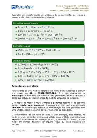 Curso de Física para BR - Distribuidora
Teoria e exercícios comentados
Aula 00 Apresentação e Noções de Metrologia
Prof. Vinícius Silva www.estrategiaconcursos.com.br Página 21 de 57
Exemplos de transformação de unidades de comprimento, de tempo e
massa vocês observam nas tabelas abaixo:
7. Noções de metrologia
Nesse ponto da aula vamos aprender um tema bem específico e comum
em provas da BR DISTRIBUIDORA, é o que chamamos de
Metrologia, é o estudo das medidas das grandezas físicas e também a
parte que estuda os instrumentos de medida utilizados na indústria.
O conceito de medir é muito simples e podemos resumi-lo da seguinte
forma: medir uma grandeza é compará-la com outra denominada
unidade. O número que resulta da comparação de uma grandeza com
uma unidade recebe o nome de valor numérico da grandeza.
O comprimento de um tubo de ferro é, por exemplo, três metros. Ao
medir o tubo, portanto, precisamos utilizar uma unidade específica para
expressar o resultado. No exemplo citado, a unidade é o metro, e para
medir em metros devemos ter alguma régua ou trena marcada em
metros.
00000000000
00000000000 - DEMO
 