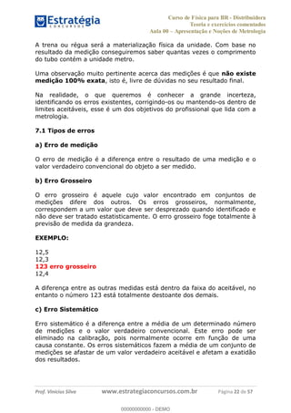 Curso de Física para BR - Distribuidora
Teoria e exercícios comentados
Aula 00 Apresentação e Noções de Metrologia
Prof. Vinícius Silva www.estrategiaconcursos.com.br Página 22 de 57
A trena ou régua será a materialização física da unidade. Com base no
resultado da medição conseguiremos saber quantas vezes o comprimento
do tubo contém a unidade metro.
Uma observação muito pertinente acerca das medições é que não existe
medição 100% exata, isto é, livre de dúvidas no seu resultado final.
Na realidade, o que queremos é conhecer a grande incerteza,
identificando os erros existentes, corrigindo-os ou mantendo-os dentro de
limites aceitáveis, esse é um dos objetivos do profissional que lida com a
metrologia.
7.1 Tipos de erros
a) Erro de medição
O erro de medição é a diferença entre o resultado de uma medição e o
valor verdadeiro convencional do objeto a ser medido.
b) Erro Grosseiro
O erro grosseiro é aquele cujo valor encontrado em conjuntos de
medições difere dos outros. Os erros grosseiros, normalmente,
correspondem a um valor que deve ser desprezado quando identificado e
não deve ser tratado estatisticamente. O erro grosseiro foge totalmente à
previsão de medida da grandeza.
EXEMPLO:
12,5
12,3
123 erro grosseiro
12,4
A diferença entre as outras medidas está dentro da faixa do aceitável, no
entanto o número 123 está totalmente destoante dos demais.
c) Erro Sistemático
Erro sistemático é a diferença entre a média de um determinado número
de medições e o valor verdadeiro convencional. Este erro pode ser
eliminado na calibração, pois normalmente ocorre em função de uma
causa constante. Os erros sistemáticos fazem a média de um conjunto de
medições se afastar de um valor verdadeiro aceitável e afetam a exatidão
dos resultados.
00000000000
00000000000 - DEMO
 