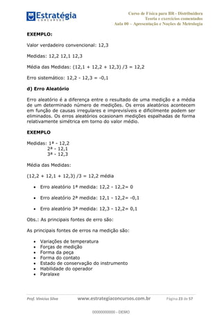 Curso de Física para BR - Distribuidora
Teoria e exercícios comentados
Aula 00 Apresentação e Noções de Metrologia
Prof. Vinícius Silva www.estrategiaconcursos.com.br Página 23 de 57
EXEMPLO:
Valor verdadeiro convencional: 12,3
Medidas: 12,2 12,1 12,3
Média das Medidas: (12,1 + 12,2 + 12,3) /3 = 12,2
Erro sistemático: 12,2 - 12,3 = -0,1
d) Erro Aleatório
Erro aleatório é a diferença entre o resultado de uma medição e a média
de um determinado número de medições. Os erros aleatórios acontecem
em função de causas irregulares e imprevisíveis e dificilmente podem ser
eliminados. Os erros aleatórios ocasionam medições espalhadas de forma
relativamente simétrica em torno do valor médio.
EXEMPLO
Medidas: 1ª - 12,2
2ª - 12,1
3ª - 12,3
Média das Medidas:
(12,2 + 12,1 + 12,3) /3 = 12,2 média
Erro aleatório 1ª medida: 12,2 - 12,2= 0
Erro aleatório 2ª medida: 12,1 - 12,2= -0,1
Erro aleatório 3ª medida: 12,3 - 12,2= 0,1
Obs.: As principais fontes de erro são:
As principais fontes de erros na medição são:
Variações de temperatura
Forças de medição
Forma da peça
Forma do contato
Estado de conservação do instrumento
Habilidade do operador
Paralaxe
00000000000
00000000000 - DEMO
 
