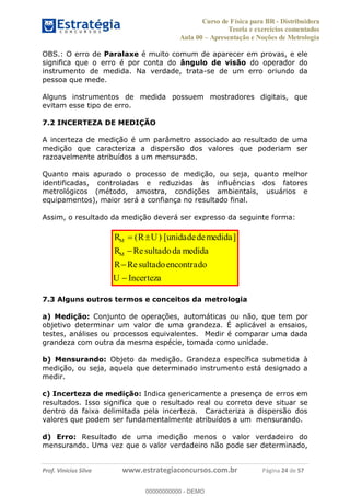 Curso de Física para BR - Distribuidora
Teoria e exercícios comentados
Aula 00 Apresentação e Noções de Metrologia
Prof. Vinícius Silva www.estrategiaconcursos.com.br Página 24 de 57
OBS.: O erro de Paralaxe é muito comum de aparecer em provas, e ele
significa que o erro é por conta do ângulo de visão do operador do
instrumento de medida. Na verdade, trata-se de um erro oriundo da
pessoa que mede.
Alguns instrumentos de medida possuem mostradores digitais, que
evitam esse tipo de erro.
7.2 INCERTEZA DE MEDIÇÃO
A incerteza de medição é um parâmetro associado ao resultado de uma
medição que caracteriza a dispersão dos valores que poderiam ser
razoavelmente atribuídos a um mensurado.
Quanto mais apurado o processo de medição, ou seja, quanto melhor
identificadas, controladas e reduzidas às influências dos fatores
metrológicos (método, amostra, condições ambientais, usuários e
equipamentos), maior será a confiança no resultado final.
Assim, o resultado da medição deverá ser expresso da seguinte forma:
( ) [ ]
Re
Re
M
M
R R U unidadedemedida
R sultadoda medida
R sultadoencontrado
U Incerteza
7.3 Alguns outros termos e conceitos da metrologia
a) Medição: Conjunto de operações, automáticas ou não, que tem por
objetivo determinar um valor de uma grandeza. É aplicável a ensaios,
testes, análises ou processos equivalentes. Medir é comparar uma dada
grandeza com outra da mesma espécie, tomada como unidade.
b) Mensurando: Objeto da medição. Grandeza específica submetida à
medição, ou seja, aquela que determinado instrumento está designado a
medir.
c) Incerteza de medição: Indica genericamente a presença de erros em
resultados. Isso significa que o resultado real ou correto deve situar se
dentro da faixa delimitada pela incerteza. Caracteriza a dispersão dos
valores que podem ser fundamentalmente atribuídos a um mensurando.
d) Erro: Resultado de uma medição menos o valor verdadeiro do
mensurando. Uma vez que o valor verdadeiro não pode ser determinado,
00000000000
00000000000 - DEMO
 