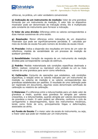 Curso de Física para BR - Distribuidora
Teoria e exercícios comentados
Aula 00 Apresentação e Noções de Metrologia
Prof. Vinícius Silva www.estrategiaconcursos.com.br Página 25 de 57
utiliza-se, na prática, um valor verdadeiro convencional.
e) Indicação de um instrumento de medição: Valor de uma grandeza
fornecido por um instrumento de medição. O valor lido no dispositivo
mostrador pode ser denominado de indicação direta. Ele é multiplicado
pela constante do instrumento para fornecer a indicação.
f) Valor de uma divisão: Diferença entre os valores correspondentes a
duas marcas sucessivas de uma escala.
g) Resolução: Menor diferença entre indicações de um dispositivo
mostrador que pode ser significativamente percebida. É calculada por
meio da divisão da escala fixa pelo número de divisões da escala móvel.
h) Precisão: Indica a dispersão dos resultados em torno de um valor de
referência; medida da variabilidade de um processo de medição de
qualquer grandeza.
i) Sensibilidade: Variação da resposta de um instrumento de medição
dividida pela correspondente variação do estímulo.
j) Padrão: Medida materializada sob condições específicas destinada a
definir, realizar, conservar ou reproduzir uma unidade ou um ou mais
valores de uma grandeza para servir como referência.
k) Calibração: Conjunto de operações que estabelece, sob condições
específicas, a relação entre os valores indicados por um instrumento de
medição ou sistema de medição e os valores correspondentes das
grandezas estabelecidos por padrões. O resultado de uma calibração pode
ser registrado em documento, algumas vezes denominado certificado de
calibração ou relatório de calibração.
l) Histerese: É a diferença entre a leitura/medida para um dado valor da
grandeza a medir, quando essa grandeza foi atingida por valores
crescentes, e a leitura/medida, quando atingida por valores decrescentes
da grandeza a medir. O valor poderá ser diferente, conforme o ciclo de
carregamento e descarregamento, típico dos instrumentos mecânicos,
tendo como fonte de erro, principalmente folgas e deformações,
associados ao atrito.
m) Fundo de Escala: É o maior valor da escala do instrumento, ou seja,
o maior valor que pode ser medido por um instrumento.
00000000000
00000000000 - DEMO
 