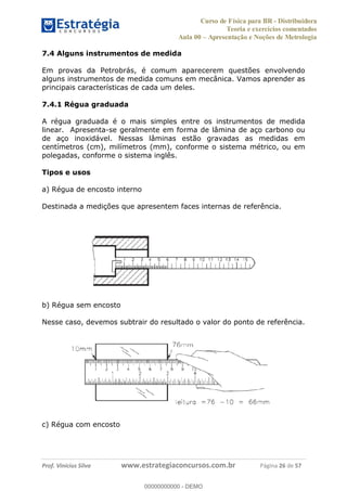 Curso de Física para BR - Distribuidora
Teoria e exercícios comentados
Aula 00 Apresentação e Noções de Metrologia
Prof. Vinícius Silva www.estrategiaconcursos.com.br Página 26 de 57
7.4 Alguns instrumentos de medida
Em provas da Petrobrás, é comum aparecerem questões envolvendo
alguns instrumentos de medida comuns em mecânica. Vamos aprender as
principais características de cada um deles.
7.4.1 Régua graduada
A régua graduada é o mais simples entre os instrumentos de medida
linear. Apresenta-se geralmente em forma de lâmina de aço carbono ou
de aço inoxidável. Nessas lâminas estão gravadas as medidas em
centímetros (cm), milímetros (mm), conforme o sistema métrico, ou em
polegadas, conforme o sistema inglês.
Tipos e usos
a) Régua de encosto interno
Destinada a medições que apresentem faces internas de referência.
b) Régua sem encosto
Nesse caso, devemos subtrair do resultado o valor do ponto de referência.
c) Régua com encosto
00000000000
00000000000 - DEMO
 