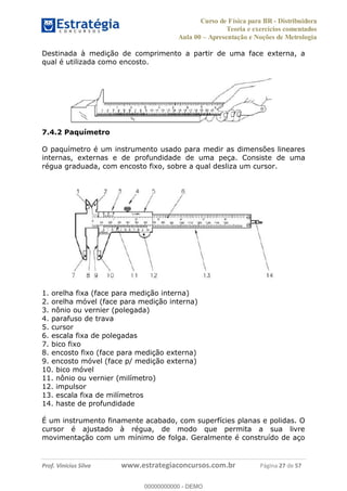 Curso de Física para BR - Distribuidora
Teoria e exercícios comentados
Aula 00 Apresentação e Noções de Metrologia
Prof. Vinícius Silva www.estrategiaconcursos.com.br Página 27 de 57
Destinada à medição de comprimento a partir de uma face externa, a
qual é utilizada como encosto.
7.4.2 Paquímetro
O paquímetro é um instrumento usado para medir as dimensões lineares
internas, externas e de profundidade de uma peça. Consiste de uma
régua graduada, com encosto fixo, sobre a qual desliza um cursor.
1. orelha fixa (face para medição interna)
2. orelha móvel (face para medição interna)
3. nônio ou vernier (polegada)
4. parafuso de trava
5. cursor
6. escala fixa de polegadas
7. bico fixo
8. encosto fixo (face para medição externa)
9. encosto móvel (face p/ medição externa)
10. bico móvel
11. nônio ou vernier (milímetro)
12. impulsor
13. escala fixa de milímetros
14. haste de profundidade
É um instrumento finamente acabado, com superfícies planas e polidas. O
cursor é ajustado à régua, de modo que permita a sua livre
movimentação com um mínimo de folga. Geralmente é construído de aço
00000000000
00000000000 - DEMO
 