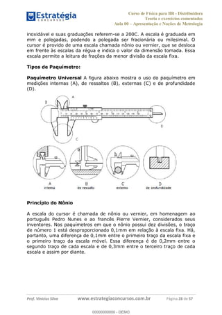 Curso de Física para BR - Distribuidora
Teoria e exercícios comentados
Aula 00 Apresentação e Noções de Metrologia
Prof. Vinícius Silva www.estrategiaconcursos.com.br Página 28 de 57
inoxidável e suas graduações referem-se a 200C. A escala é graduada em
mm e polegadas, podendo a polegada ser fracionária ou milesimal. O
cursor é provido de uma escala chamada nônio ou vernier, que se desloca
em frente às escalas da régua e indica o valor da dimensão tomada. Essa
escala permite a leitura de frações da menor divisão da escala fixa.
Tipos de Paquímetro:
Paquímetro Universal A figura abaixo mostra o uso do paquímetro em
medições internas (A), de ressaltos (B), externas (C) e de profundidade
(D).
Princípio do Nônio
A escala do cursor é chamada de nônio ou vernier, em homenagem ao
português Pedro Nunes e ao francês Pierre Vernier, considerados seus
inventores. Nos paquímetros em que o nônio possui dez divisões, o traço
de número 1 está desproporcionado 0,1mm em relação à escala fixa. Há,
portanto, uma diferença de 0,1mm entre o primeiro traço da escala fixa e
o primeiro traço da escala móvel. Essa diferença é de 0,2mm entre o
segundo traço de cada escala e de 0,3mm entre o terceiro traço de cada
escala e assim por diante.
00000000000
00000000000 - DEMO
 