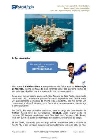 Curso de Física para BR - Distribuidora
Teoria e exercícios comentados
Aula 00 Apresentação e Noções de Metrologia
Prof. Vinícius Silva www.estrategiaconcursos.com.br Página 2 de 57
1. Apresentação
Meu nome é Vinícius Silva, e sou professor de Física aqui no Estratégia
Concursos. Tenho certeza de que faremos uma boa parceria rumo ao
seu principal objetivo que é a aprovação em concurso público.
Deixe que me apresente para você. Sou Natural de São Paulo, mas muito
novo (em 1991) mudei-me para o Fortaleza, capital do meu Ceará, onde
vivi praticamente a maioria da minha vida estudantil, até me tornar um
concurseiro e aí você já sabe como fica a vida de uma pessoa que abraça
o serviço público.
Em 2006, Fiz meu primeiro concurso, para o cargo de Controlador de
Trafego Aéreo Civil da Aeronáutica (DECEA). Após lograr êxito no
certame (2º Lugar), mudei-me para São José dos Campos - São Paulo,
local em que fiz o curso de formação necessário ao exercício do cargo.
Já em 2008, nomeado para o cargo acima, mudei-me para a cidade de
Recife-PE, e por lá fiquei durante aproximadamente um ano até, no final
Olá prezado concurseiro
da BR -
DISTRIBUIDORA!
00000000000
00000000000 - DEMO
 