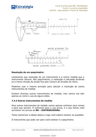 Curso de Física para BR - Distribuidora
Teoria e exercícios comentados
Aula 00 Apresentação e Noções de Metrologia
Prof. Vinícius Silva www.estrategiaconcursos.com.br Página 29 de 57
Resolução de um paquímetro:
Lembramos que resolução de um instrumento é a menor medida que o
instrumento oferece. Nos paquímetros, a resolução é calculada dividindo
se a menor divisão da escala fixa pelo número de divisões do nônio.
Podemos usar o mesmo princípio para calcular a resolução de outros
instrumentos de medida.
Existem diversos outros instrumentos de medida, mas vamos nos ater
apenas ao nome e uso de alguns deles.
7.4.3 Outros instrumentos de medida
Para outros instrumentos de medida vamos apenas conhecer seus nomes
e para que servem. É suficiente para a sua prova, é o que temos visto
acontecer em provas da BR DISTRIBUIDORA.
Tente memorizar a tabela abaixo e logo você saberá resolver as questões.
O instrumento que pode cair para você analisar é o paquímetro.
00000000000
00000000000 - DEMO
 