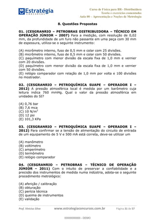 Curso de Física para BR - Distribuidora
Teoria e exercícios comentados
Aula 00 Apresentação e Noções de Metrologia
Prof. Vinícius Silva www.estrategiaconcursos.com.br Página 31 de 57
8. Questões Propostas
01. (CESGRANRIO PETROBRAS DISTRIBUIDORA TÉCNICO EM
OPERAÇÃO JÚNIOR 2007) Para a medição, com resolução de 0,02
mm, da profundidade de um furo não passante em uma peça com 30 mm
de espessura, utiliza-se o seguinte instrumento:
(A) micrômetro interno, fuso de 0,5 mm e colar com 25 divisões.
(B) micrômetro interno, fuso de 0,5 mm e colar com 50 divisões.
(C) paquímetro com menor divisão da escala fixa de 1,0 mm e vernier
com 20 divisões.
(D) paquímetro com menor divisão da escala fixa de 1,0 mm e vernier
com 50 divisões.
(E) relógio comparador com relação de 1,0 mm por volta e 100 divisões
no mostrador.
02. (CESGRANRIO PETROQUÍMICA SUAPE OPERADOR I
2012) A pressão atmosférica local é medida por um barômetro cuja
leitura indica 760 mmHg. Qual o valor da pressão atmosférica em
unidades do SI?
(A) 0,76 bar
(B) 7,6 mca
(C) 10 N/m2
(D) 12 psi
(E) 101,3 KPa
03. (CESGRANRIO PETROQUÍMICA SUAPE OPERADOR I
2012) Para confirmar se a tensão de alimentação do circuito de entrada
de um equipamento de 5 V e 500 mA está correta, deve-se utilizar um
(A) manômetro
(B) voltímetro
(C) amperímetro
(D) termômetro
(E) relógio comparador
04. (CESGRANRIO PETROBRAS TÉCNICO DE OPERAÇÃO
JÚNIOR 2011) Com o intuito de preservar a confiabilidade e a
precisão dos instrumentos de medida numa indústria, adota-se o seguinte
procedimento metrológico:
(A) aferição / calibração
(B) obturação
(C) perícia técnica
(D) queima de instrumentos
(E) validação
00000000000
00000000000 - DEMO
 