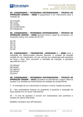 Curso de Física para BR - Distribuidora
Teoria e exercícios comentados
Aula 00 Apresentação e Noções de Metrologia
Prof. Vinícius Silva www.estrategiaconcursos.com.br Página 32 de 57
05. (CESGRANRIO PETROBRAS DISTRIBUIDORA TÉCNICO DE
OPERAÇÃO JÚNIOR 2008) O paquímetro é um instrumento para a
medição de
(A) pressão.
(B) vazão.
(C) direção.
(D) comprimento.
(E) frequência.
06. (CESGRANRIO PETROBRAS DISTRIBUIDORA TÉCNICO DE
OPERAÇÃO JÚNIOR 2008) Quantos litros é capaz de armazenar um
recipiente cúbico com aresta de 40 cm?
(A) 40
(B) 52
(C) 64
(D) 76
(E) 88
07. (CESGRANRIO TRANSPETRO OPERADOR I 2008) Para a
utilização em determinados cálculos técnicos, a unidade da pressão
medida em um manômetro, em psi, precisa ser substituída pela grandeza
de força e área. Sem converter o resultado da medição, a grandeza
equivalente a psi é:
(A) lbf/pol2
(B) lbf/pé2
(C) kgf/cm2
(D) N/mm2
(E) N/m2
08. (CESGRANRIO PETROBRAS DISTRIBUIDORA TÉCNICO DE
OPERAÇÃO JÚNIOR 2010) Considere as afirmativas a seguir sobre as
escalas e as medidas de instrumentos de medição de comprimento.
I A resolução de um instrumento é sempre a menor medida da escala.
II Nos mostradores lineares ou angulares, é possível a colocação de
duas escalas em um único instrumento.
III O erro de paralaxe é comum em mostradores com ponteiros e
escalas em planos diferentes.
Está(ão) correta(s) a(s) afirmativa(s)
00000000000
00000000000 - DEMO
 