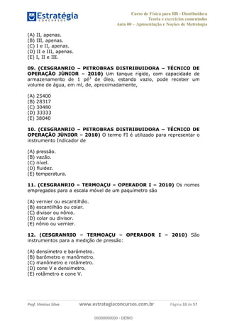 Curso de Física para BR - Distribuidora
Teoria e exercícios comentados
Aula 00 Apresentação e Noções de Metrologia
Prof. Vinícius Silva www.estrategiaconcursos.com.br Página 33 de 57
(A) II, apenas.
(B) III, apenas.
(C) I e II, apenas.
(D) II e III, apenas.
(E) I, II e III.
09. (CESGRANRIO PETROBRAS DISTRIBUIDORA TÉCNICO DE
OPERAÇÃO JÚNIOR 2010) Um tanque rígido, com capacidade de
armazenamento de 1 pé3
de óleo, estando vazio, pode receber um
volume de água, em ml, de, aproximadamente,
(A) 25400
(B) 28317
(C) 30480
(D) 33333
(E) 38040
10. (CESGRANRIO PETROBRAS DISTRIBUIDORA TÉCNICO DE
OPERAÇÃO JÚNIOR 2010) O termo FI é utilizado para representar o
instrumento Indicador de
(A) pressão.
(B) vazão.
(C) nível.
(D) fluidez.
(E) temperatura.
11. (CESGRANRIO TERMOAÇU OPERADOR I 2010) Os nomes
empregados para a escala móvel de um paquímetro são
(A) vernier ou escantilhão.
(B) escantilhão ou colar.
(C) divisor ou nônio.
(D) colar ou divisor.
(E) nônio ou vernier.
12. (CESGRANRIO TERMOAÇU OPERADOR I 2010) São
instrumentos para a medição de pressão:
(A) densímetro e barômetro.
(B) barômetro e manômetro.
(C) manômetro e rotâmetro.
(D) cone V e densímetro.
(E) rotâmetro e cone V.
00000000000
00000000000 - DEMO
 