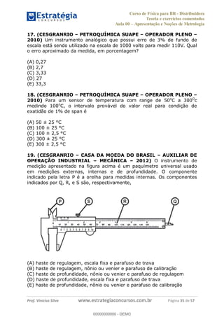 Curso de Física para BR - Distribuidora
Teoria e exercícios comentados
Aula 00 Apresentação e Noções de Metrologia
Prof. Vinícius Silva www.estrategiaconcursos.com.br Página 35 de 57
17. (CESGRANRIO PETROQUÍMICA SUAPE OPERADOR PLENO
2010) Um instrumento analógico que possui erro de 3% de fundo de
escala está sendo utilizado na escala de 1000 volts para medir 110V. Qual
o erro aproximado da medida, em porcentagem?
(A) 0,27
(B) 2,7
(C) 3,33
(D) 27
(E) 33,3
18. (CESGRANRIO PETROQUÍMICA SUAPE OPERADOR PLENO
2010) Para um sensor de temperatura com range de 50o
C a 300O
c
medindo 100o
C, o intervalo provável do valor real para condição de
exatidão de 1% de span é
(A) 50 ± 25 °C
(B) 100 ± 25 °C
(C) 100 ± 2,5 °C
(D) 300 ± 25 °C
(E) 300 ± 2,5 °C
19. (CESGRANRIO CASA DA MOEDA DO BRASIL AUXILIAR DE
OPERAÇÃO INDUSTRIAL MECÂNICA 2012) O instrumento de
medição apresentado na figura acima é um paquímetro universal usado
em medições externas, internas e de profundidade. O componente
indicado pela letra P é a orelha para medidas internas. Os componentes
indicados por Q, R, e S são, respectivamente,
(A) haste de regulagem, escala fixa e parafuso de trava
(B) haste de regulagem, nônio ou venier e parafuso de calibração
(C) haste de profundidade, nônio ou venier e parafuso de regulagem
(D) haste de profundidade, escala fixa e parafuso de trava
(E) haste de profundidade, nônio ou venier e parafuso de calibração
00000000000
00000000000 - DEMO
 