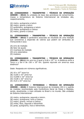 Curso de Física para BR - Distribuidora
Teoria e exercícios comentados
Aula 00 Apresentação e Noções de Metrologia
Prof. Vinícius Silva www.estrategiaconcursos.com.br Página 36 de 57
20. (CESGRANRIO TRANSPETRO TÉCNICO DE OPERAÇÃO
JÚNIOR 2012) As unidades de base das grandezas de comprimento,
massa e temperatura do Sistema Internacional de Unidades são,
respectivamente,
(A) metro, quilograma e kelvin
(B) metro, grama e kelvin
(C) quilômetro, quilograma e kelvin
(D) metro, quilograma e Celsius
(E) metro, grama e Celsius
21. (CESGRANRIO TRANSPETRO TÉCNICO DE OPERAÇÃO
JÚNIOR 2012) O parâmetro associado ao resultado de uma medição
que caracteriza a dispersão de valores que podem ser atribuídos ao
mensurando é a(o)
(A) erro de medição
(B) fator de ajuste
(C) incerteza de medição
(D) erro sistemático
(E) mediana
22. (CESGRANRIO TRANSPETRO TÉCNICO DE OPERAÇÃO
JÚNIOR 2011) Um ano-luz é igual a 9,46 x 1015
m. A distância entre a
Terra e o Sol é de 150 x 106
km. Quanto equivale em anos-luz essa
distância?
Dado: Resposta em números significativos.
(A) 16 x 10-6
anos-luz
(B) 15,85 x 10-6
anos-luz
(C) 15,856 x 10-6
anos-luz
(D) 15,86 x 10-6
anos-luz
(E) 15,9 x 10-6
anos-luz
23. (CESGRANRIO PETROBRAS TÉCNICO DE OPERAÇÃO
JÚNIOR 2010) O Sistema Internacional de Unidades (SI) é o padrão
de medidas recomendado pela Conferência Geral de Pesos e Medidas,
sendo, atualmente, o mais utilizado no Brasil e no mundo. São unidades
do Sistema Internacional:
(A) metro, quilograma, segundo e kelvin.
(B) metro, quilograma, hora e Celsius.
(C) metro, grama, minuto e Celsius.
(D) milha, libra, segundo e fahrenheit.
(E) jarda, quilograma, hora e fahrenheit.
00000000000
00000000000 - DEMO
 