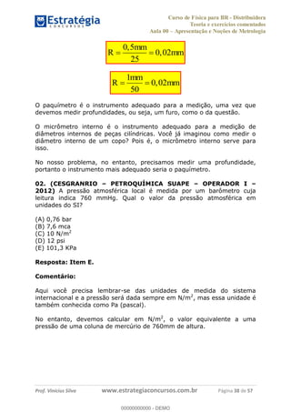 Curso de Física para BR - Distribuidora
Teoria e exercícios comentados
Aula 00 Apresentação e Noções de Metrologia
Prof. Vinícius Silva www.estrategiaconcursos.com.br Página 38 de 57
0,5
R 0,02
25
mm
mm
1
R 0,02
50
mm
mm
O paquímetro é o instrumento adequado para a medição, uma vez que
devemos medir profundidades, ou seja, um furo, como o da questão.
O micrômetro interno é o instrumento adequado para a medição de
diâmetros internos de peças cilíndricas. Você já imaginou como medir o
diâmetro interno de um copo? Pois é, o micrômetro interno serve para
isso.
No nosso problema, no entanto, precisamos medir uma profundidade,
portanto o instrumento mais adequado seria o paquímetro.
02. (CESGRANRIO PETROQUÍMICA SUAPE OPERADOR I
2012) A pressão atmosférica local é medida por um barômetro cuja
leitura indica 760 mmHg. Qual o valor da pressão atmosférica em
unidades do SI?
(A) 0,76 bar
(B) 7,6 mca
(C) 10 N/m2
(D) 12 psi
(E) 101,3 KPa
Resposta: Item E.
Comentário:
Aqui você precisa lembrar-se das unidades de medida do sistema
internacional e a pressão será dada sempre em N/m2
, mas essa unidade é
também conhecida como Pa (pascal).
No entanto, devemos calcular em N/m2
, o valor equivalente a uma
pressão de uma coluna de mercúrio de 760mm de altura.
00000000000
00000000000 - DEMO
 