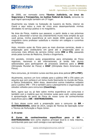 Curso de Física para BR - Distribuidora
Teoria e exercícios comentados
Aula 00 Apresentação e Noções de Metrologia
Prof. Vinícius Silva www.estrategiaconcursos.com.br Página 3 de 57
de 2008, ser nomeado como Técnico Judiciário, na área de
Segurança e Transportes, na Justiça Federal do Ceará, concurso no
qual logrei aprovação também em 2º lugar.
Atualmente sou lotado na Subseção de Juazeiro do Norte, interior do
Ceará e aqui estou a mais de cinco anos desempenhando minhas
atividades no serviço público e no magistério.
Na área da Física, matéria que passarei, a partir desta e nas próximas
aulas, a desvendar e tornar seu entendimento muito mais simples do que
você pensa, minha experiência já vem desde 2006 quando iniciei no
magistério como professor substituto e monitor em colégios e cursinhos
de Fortaleza.
Hoje, ministro aulas de Física para as mais diversas carreiras, desde a
preparação para vestibulares em geral até a preparação para os
concursos mais difíceis da carreira militar como IME e ITA, passando
ainda pelas turmas de Medicina, Direito e Engenharia.
Em paralelo, ministro aulas preparatórias para olimpíadas de Física
regionais, nacionais e até internacionais, já tendo tido alunos
selecionados para participarem de processos seletivos para a IPHO
(Olimpíada Mundial de Física) e OIbF (Olimpíada Ibero Americana de
Física).
Para concursos, já ministrei cursos escritos para área policial (PF e PRF).
Atualmente, escrevo um livro voltado para o público IME e ITA sobre um
assunto que com certeza é um tema muito fascinante no mundo da Física,
a Óptica Ondulatória. Além disso, desenvolvo outros trabalhos voltados
para o público IME ITA e também para o planejamento e organização de
estudos voltados para concursos (Coaching).
Bom, agora que eu já falei sobre minha experiência em concursos e
também com a matéria que irei ministrar aulas para você, vamos passar
à apresentação da parte de Física do nosso curso de conhecimentos
específicos para a BR - DISTRIBUIDORA.
O foco desse curso será a preparação para o concurso da BR -
DISTRIBUIDORA, edital de 2014, cargos de Técnico de Operação Júnior
e Técnico de Perfuração e Poços Júnior.
2. O curso
O Curso de conhecimentos específicos para a BR -
DISTRIBUIDORA terá como objetivo principal levá-lo à nota máxima,
contribuindo para que você consiga a sua aprovação.
00000000000
00000000000 - DEMO
 