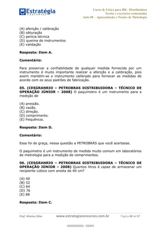 Curso de Física para BR - Distribuidora
Teoria e exercícios comentados
Aula 00 Apresentação e Noções de Metrologia
Prof. Vinícius Silva www.estrategiaconcursos.com.br Página 40 de 57
(A) aferição / calibração
(B) obturação
(C) perícia técnica
(D) queima de instrumentos
(E) validação
Resposta: Item A.
Comentário:
Para preservar a confiabilidade de qualquer medida fornecida por um
instrumento é muito importante realizar a aferição e a calibração, pois
assim mantém-se o instrumento calibrado para fornecer as medidas de
acordo com os seus padrões de fabricação.
05. (CESGRANRIO PETROBRAS DISTRIBUIDORA TÉCNICO DE
OPERAÇÃO JÚNIOR 2008) O paquímetro é um instrumento para a
medição de
(A) pressão.
(B) vazão.
(C) direção.
(D) comprimento.
(E) frequência.
Resposta: Item D.
Comentário:
Essa foi de graça, nessa questão a PETROBRÁS que você acertasse.
O paquímetro é um instrumento de medida muito comum em laboratórios
de metrologia para a medição de comprimentos.
06. (CESGRANRIO PETROBRAS DISTRIBUIDORA TÉCNICO DE
OPERAÇÃO JÚNIOR 2008) Quantos litros é capaz de armazenar um
recipiente cúbico com aresta de 40 cm?
(A) 40
(B) 52
(C) 64
(D) 76
(E) 88
Resposta: Item C.
00000000000
00000000000 - DEMO
 