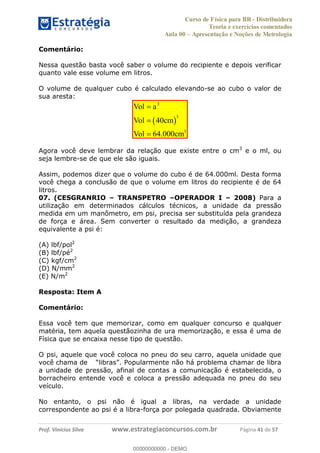 Curso de Física para BR - Distribuidora
Teoria e exercícios comentados
Aula 00 Apresentação e Noções de Metrologia
Prof. Vinícius Silva www.estrategiaconcursos.com.br Página 41 de 57
Comentário:
Nessa questão basta você saber o volume do recipiente e depois verificar
quanto vale esse volume em litros.
O volume de qualquer cubo é calculado elevando-se ao cubo o valor de
sua aresta:
3
3
3
40
64.000
Vol a
Vol cm
Vol cm
Agora você deve lembrar da relação que existe entre o cm3
e o ml, ou
seja lembre-se de que ele são iguais.
Assim, podemos dizer que o volume do cubo é de 64.000ml. Desta forma
você chega a conclusão de que o volume em litros do recipiente é de 64
litros.
07. (CESGRANRIO TRANSPETRO OPERADOR I 2008) Para a
utilização em determinados cálculos técnicos, a unidade da pressão
medida em um manômetro, em psi, precisa ser substituída pela grandeza
de força e área. Sem converter o resultado da medição, a grandeza
equivalente a psi é:
(A) lbf/pol2
(B) lbf/pé2
(C) kgf/cm2
(D) N/mm2
(E) N/m2
Resposta: Item A
Comentário:
Essa você tem que memorizar, como em qualquer concurso e qualquer
matéria, tem aquela questãozinha de ura memorização, e essa é uma de
Física que se encaixa nesse tipo de questão.
O psi, aquele que você coloca no pneu do seu carro, aquela unidade que
você chama de
a unidade de pressão, afinal de contas a comunicação é estabelecida, o
borracheiro entende você e coloca a pressão adequada no pneu do seu
veículo.
No entanto, o psi não é igual a libras, na verdade a unidade
correspondente ao psi é a libra-força por polegada quadrada. Obviamente
00000000000
00000000000 - DEMO
 