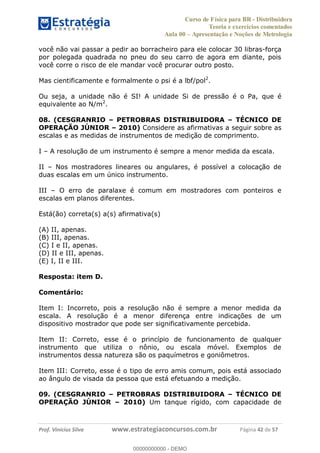 Curso de Física para BR - Distribuidora
Teoria e exercícios comentados
Aula 00 Apresentação e Noções de Metrologia
Prof. Vinícius Silva www.estrategiaconcursos.com.br Página 42 de 57
você não vai passar a pedir ao borracheiro para ele colocar 30 libras-força
por polegada quadrada no pneu do seu carro de agora em diante, pois
você corre o risco de ele mandar você procurar outro posto.
Mas cientificamente e formalmente o psi é a lbf/pol2
.
Ou seja, a unidade não é SI! A unidade Si de pressão é o Pa, que é
equivalente ao N/m2
.
08. (CESGRANRIO PETROBRAS DISTRIBUIDORA TÉCNICO DE
OPERAÇÃO JÚNIOR 2010) Considere as afirmativas a seguir sobre as
escalas e as medidas de instrumentos de medição de comprimento.
I A resolução de um instrumento é sempre a menor medida da escala.
II Nos mostradores lineares ou angulares, é possível a colocação de
duas escalas em um único instrumento.
III O erro de paralaxe é comum em mostradores com ponteiros e
escalas em planos diferentes.
Está(ão) correta(s) a(s) afirmativa(s)
(A) II, apenas.
(B) III, apenas.
(C) I e II, apenas.
(D) II e III, apenas.
(E) I, II e III.
Resposta: item D.
Comentário:
Item I: Incorreto, pois a resolução não é sempre a menor medida da
escala. A resolução é a menor diferença entre indicações de um
dispositivo mostrador que pode ser significativamente percebida.
Item II: Correto, esse é o princípio de funcionamento de qualquer
instrumento que utiliza o nônio, ou escala móvel. Exemplos de
instrumentos dessa natureza são os paquímetros e goniômetros.
Item III: Correto, esse é o tipo de erro amis comum, pois está associado
ao ângulo de visada da pessoa que está efetuando a medição.
09. (CESGRANRIO PETROBRAS DISTRIBUIDORA TÉCNICO DE
OPERAÇÃO JÚNIOR 2010) Um tanque rígido, com capacidade de
00000000000
00000000000 - DEMO
 