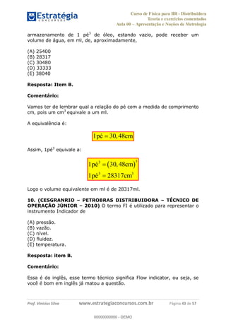 Curso de Física para BR - Distribuidora
Teoria e exercícios comentados
Aula 00 Apresentação e Noções de Metrologia
Prof. Vinícius Silva www.estrategiaconcursos.com.br Página 43 de 57
armazenamento de 1 pé3
de óleo, estando vazio, pode receber um
volume de água, em ml, de, aproximadamente,
(A) 25400
(B) 28317
(C) 30480
(D) 33333
(E) 38040
Resposta: Item B.
Comentário:
Vamos ter de lembrar qual a relação do pé com a medida de comprimento
cm, pois um cm3
equivale a um ml.
A equivalência é:
1 30,48pé cm
Assim, 1pé3
equivale a:
33
3 3
1 30,48
1 28317
pé cm
pé cm
Logo o volume equivalente em ml é de 28317ml.
10. (CESGRANRIO PETROBRAS DISTRIBUIDORA TÉCNICO DE
OPERAÇÃO JÚNIOR 2010) O termo FI é utilizado para representar o
instrumento Indicador de
(A) pressão.
(B) vazão.
(C) nível.
(D) fluidez.
(E) temperatura.
Resposta: item B.
Comentário:
Essa é do inglês, esse termo técnico significa Flow indicator, ou seja, se
você é bom em inglês já matou a questão.
00000000000
00000000000 - DEMO
 
