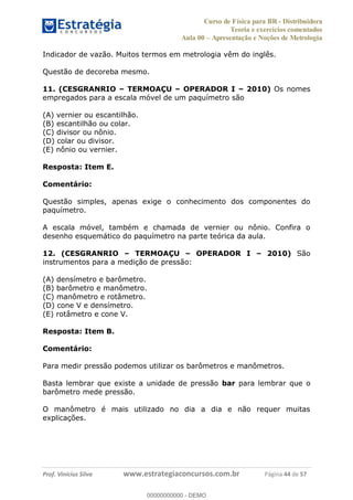Curso de Física para BR - Distribuidora
Teoria e exercícios comentados
Aula 00 Apresentação e Noções de Metrologia
Prof. Vinícius Silva www.estrategiaconcursos.com.br Página 44 de 57
Indicador de vazão. Muitos termos em metrologia vêm do inglês.
Questão de decoreba mesmo.
11. (CESGRANRIO TERMOAÇU OPERADOR I 2010) Os nomes
empregados para a escala móvel de um paquímetro são
(A) vernier ou escantilhão.
(B) escantilhão ou colar.
(C) divisor ou nônio.
(D) colar ou divisor.
(E) nônio ou vernier.
Resposta: Item E.
Comentário:
Questão simples, apenas exige o conhecimento dos componentes do
paquímetro.
A escala móvel, também e chamada de vernier ou nônio. Confira o
desenho esquemático do paquímetro na parte teórica da aula.
12. (CESGRANRIO TERMOAÇU OPERADOR I 2010) São
instrumentos para a medição de pressão:
(A) densímetro e barômetro.
(B) barômetro e manômetro.
(C) manômetro e rotâmetro.
(D) cone V e densímetro.
(E) rotâmetro e cone V.
Resposta: Item B.
Comentário:
Para medir pressão podemos utilizar os barômetros e manômetros.
Basta lembrar que existe a unidade de pressão bar para lembrar que o
barômetro mede pressão.
O manômetro é mais utilizado no dia a dia e não requer muitas
explicações.
00000000000
00000000000 - DEMO
 