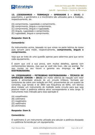 Curso de Física para BR - Distribuidora
Teoria e exercícios comentados
Aula 00 Apresentação e Noções de Metrologia
Prof. Vinícius Silva www.estrategiaconcursos.com.br Página 45 de 57
13. (CESGRANRIO TERMOAÇU OPERADOR I 2010) O
paquímetro, o goniômetro e o micrômetro são utilizados para a medição,
respectivamente, de:
(A) comprimento, rugosidade e comprimento.
(B) comprimento, ângulo e comprimento.
(C) comprimento, ângulo e rugosidade.
(D) ângulo, rugosidade e comprimento.
(E) rugosidade, ângulo e comprimento.
Resposta: Item B.
Comentário:
Os instrumentos acima, baseado no que vimos na parte teórica da nossa
aula servem para medir, respectivamente, comprimento, ângulo e
comprimento.
Veja que se trata de uma questão apenas para sabermos para que serve
cada equipamento.
É assim que virá a sua prova, sem muitos detalhes, apenas com
conhecimentos básicos, mas que se você não tiver, não vai acertar. Por
isso invista no seu futuro e garanta seu emprego na BR
DISTRIBUIDORA.
14. (CESGRANRIO PETROBRAS DISTRIBUIDORA TÉCNICO DE
OPERAÇÃO JÚNIOR 2013) Um motor elétrico de indução com rotor
gaiola é alimentado através de um circuito trifásico, formado por
condutores de cobre com isolação em PVC, provenientes de um quadro de
comando, cuja tensão é de 380V sob frequência de 60Hz. Um técnico
deve instalar um instrumento de medição neste circuito para que seja
possível medir a potência elétrica ativa correspondente a esta carga. O
instrumento mais indicado para essa operação é
(A) cossefímetro
(B) voltímetro
(C) megômetro
(D) wattímetro
(E) ohmímetro
Resposta: Item D.
Comentário:
O wattímetro é um instrumento utilizado pra calcular a potência dissipada
e a potência fornecida por um equipamento.
00000000000
00000000000 - DEMO
 