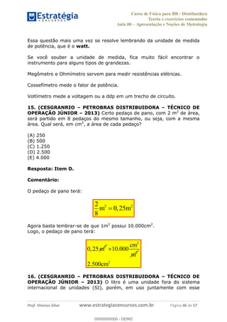 Curso de Física para BR - Distribuidora
Teoria e exercícios comentados
Aula 00 Apresentação e Noções de Metrologia
Prof. Vinícius Silva www.estrategiaconcursos.com.br Página 46 de 57
Essa questão mais uma vez se resolve lembrando da unidade de medida
de potência, que é o watt.
Se você souber a unidade de medida, fica muito fácil encontrar o
instrumento para alguns tipos de grandezas.
Megômetro e Ohmímetro servem para medir resistências elétricas.
Cossefímetro mede o fator de potência.
Voltímetro mede a voltagem ou a ddp em um trecho de circuito.
15. (CESGRANRIO PETROBRAS DISTRIBUIDORA TÉCNICO DE
OPERAÇÃO JÚNIOR 2013) Certo pedaço de pano, com 2 m2
de área,
será partido em 8 pedaços do mesmo tamanho, ou seja, com a mesma
área. Qual será, em cm2
, a área de cada pedaço?
(A) 250
(B) 500
(C) 1.250
(D) 2.500
(E) 4.000
Resposta: Item D.
Comentário:
O pedaço de pano terá:
2 22
0,25
8
m m
Agora basta lembrar-se de que 1m2
possui 10.000cm2
.
Logo, o pedaço de pano terá:
2
0,25 m
2
2
10.000
cm
m
2
2.500cm
16. (CESGRANRIO PETROBRAS DISTRIBUIDORA TÉCNICO DE
OPERAÇÃO JÚNIOR 2013) O litro é uma unidade fora do sistema
internacional de unidades (SI), porém, em uso juntamente com esse
00000000000
00000000000 - DEMO
 