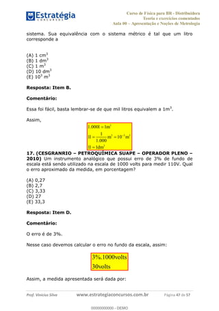 Curso de Física para BR - Distribuidora
Teoria e exercícios comentados
Aula 00 Apresentação e Noções de Metrologia
Prof. Vinícius Silva www.estrategiaconcursos.com.br Página 47 de 57
sistema. Sua equivalência com o sistema métrico é tal que um litro
corresponde a
(A) 1 cm3
(B) 1 dm3
(C) 1 m3
(D) 10 dm3
(E) 103
m3
Resposta: Item B.
Comentário:
Essa foi fácil, basta lembrar-se de que mil litros equivalem a 1m3
.
Assim,
3
3 3 3
3
1.000 1
1
1 10
1.000
1 1
l m
l m m
l dm
17. (CESGRANRIO PETROQUÍMICA SUAPE OPERADOR PLENO
2010) Um instrumento analógico que possui erro de 3% de fundo de
escala está sendo utilizado na escala de 1000 volts para medir 110V. Qual
o erro aproximado da medida, em porcentagem?
(A) 0,27
(B) 2,7
(C) 3,33
(D) 27
(E) 33,3
Resposta: Item D.
Comentário:
O erro é de 3%.
Nesse caso devemos calcular o erro no fundo da escala, assim:
3%.1000
30
volts
volts
Assim, a medida apresentada será dada por:
00000000000
00000000000 - DEMO
 