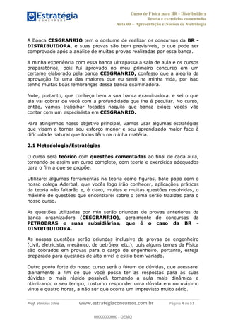 Curso de Física para BR - Distribuidora
Teoria e exercícios comentados
Aula 00 Apresentação e Noções de Metrologia
Prof. Vinícius Silva www.estrategiaconcursos.com.br Página 4 de 57
A Banca CESGRANRIO tem o costume de realizar os concursos da BR -
DISTRIBUIDORA, e suas provas são bem previsíveis, o que pode ser
comprovado após a análise de muitas provas realizadas por essa banca.
A minha experiência com essa banca ultrapassa a sala de aula e os cursos
preparatórios, pois fui aprovado no meu primeiro concurso em um
certame elaborado pela banca CESGRANRIO, confesso que a alegria da
aprovação foi uma das maiores que eu senti na minha vida, por isso
tenho muitas boas lembranças dessa banca examinadora.
Note, portanto, que conheço bem a sua banca examinadora, e sei o que
ela vai cobrar de você com a profundidade que lhe é peculiar. No curso,
então, vamos trabalhar focados naquilo que banca exige; vocês vão
contar com um especialista em CESGRANRIO.
Para atingirmos nosso objetivo principal, vamos usar algumas estratégias
que visam a tornar seu esforço menor e seu aprendizado maior face à
dificuldade natural que todos têm na minha matéria.
2.1 Metodologia/Estratégias
O curso será teórico com questões comentadas ao final de cada aula,
tornando-se assim um curso completo, com teoria e exercícios adequados
para o fim a que se propõe.
Utilizarei algumas ferramentas na teoria como figuras, bate papo com o
nosso colega Aderbal, que vocês logo irão conhecer, aplicações práticas
da teoria não faltarão e, é claro, muitas e muitas questões resolvidas, o
máximo de questões que encontrarei sobre o tema serão trazidas para o
nosso curso.
As questões utilizadas por min serão oriundas de provas anteriores da
banca organizadora (CESGRANRIO), geralmente de concursos da
PETROBRAS e suas subsidiárias, que é o caso da BR -
DISTRIBUIDORA.
As nossas questões serão oriundas inclusive de provas de engenheiro
(civil, eletricista, mecânico, de petróleo, etc.), pois alguns temas da Física
são cobrados em provas para o cargo de engenheiro, portanto, esteja
preparado para questões de alto nível e estilo bem variado.
Outro ponto forte do nosso curso será o fórum de dúvidas, que acessarei
diariamente a fim de que você possa ter as respostas para as suas
dúvidas o mais rápido possível, tornando a aula mais dinâmica e
otimizando o seu tempo, costumo responder uma dúvida em no máximo
vinte e quatro horas, a não ser que ocorra um imprevisto muito sério.
00000000000
00000000000 - DEMO
 