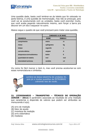Curso de Física para BR - Distribuidora
Teoria e exercícios comentados
Aula 00 Apresentação e Noções de Metrologia
Prof. Vinícius Silva www.estrategiaconcursos.com.br Página 50 de 57
Uma questão dada, basta você lembrar-se da tabela que foi colocada na
parte teórica, é uma questão de memorização, mas não se preocupe, pois
você vai se acostumando com as unidades, basta você exercitar muito,
que você acaba pegando naturalmente mesmo, sem forçar a barra pra
decorar em um dia e esquecer no outro.
Abaixo segue o quadro de que você precisará para matar essa questão.
Viu como foi fácil marcar o item A, mas você precisa acostumar-se com
essas nomenclaturas e símbolos.
21. (CESGRANRIO TRANSPETRO TÉCNICO DE OPERAÇÃO
JÚNIOR 2012) O parâmetro associado ao resultado de uma medição
que caracteriza a dispersão de valores que podem ser atribuídos ao
mensurando é a(o)
(A) erro de medição
(B) fator de ajuste
(C) incerteza de medição
(D) erro sistemático
(E) mediana
Lembre-se dessa tabelinha de unidades SI,
pois já vi muitas questões da PETROBRÁS
cobrando isso de vocês.
00000000000
00000000000 - DEMO
 