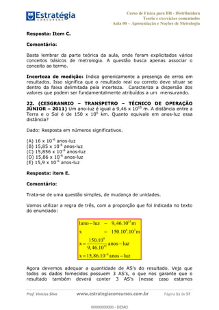 Curso de Física para BR - Distribuidora
Teoria e exercícios comentados
Aula 00 Apresentação e Noções de Metrologia
Prof. Vinícius Silva www.estrategiaconcursos.com.br Página 51 de 57
Resposta: Item C.
Comentário:
Basta lembrar da parte teórica da aula, onde foram explicitados vários
conceitos básicos de metrologia. A questão busca apenas associar o
conceito ao termo.
Incerteza de medição: Indica genericamente a presença de erros em
resultados. Isso significa que o resultado real ou correto deve situar se
dentro da faixa delimitada pela incerteza. Caracteriza a dispersão dos
valores que podem ser fundamentalmente atribuídos a um mensurando.
22. (CESGRANRIO TRANSPETRO TÉCNICO DE OPERAÇÃO
JÚNIOR 2011) Um ano-luz é igual a 9,46 x 1015
m. A distância entre a
Terra e o Sol é de 150 x 106
km. Quanto equivale em anos-luz essa
distância?
Dado: Resposta em números significativos.
(A) 16 x 10-6
anos-luz
(B) 15,85 x 10-6
anos-luz
(C) 15,856 x 10-6
anos-luz
(D) 15,86 x 10-6
anos-luz
(E) 15,9 x 10-6
anos-luz
Resposta: item E.
Comentário:
Trata-se de uma questão simples, de mudança de unidades.
Vamos utilizar a regra de três, com a proporção que foi indicada no texto
do enunciado:
15
6 3
9
15
6
1 9,46.10
150.10 .10
150.10
9,46.10
15,86.10
ano luz m
x m
x anos luz
x anos luz
00000000000
00000000000 - DEMO
 