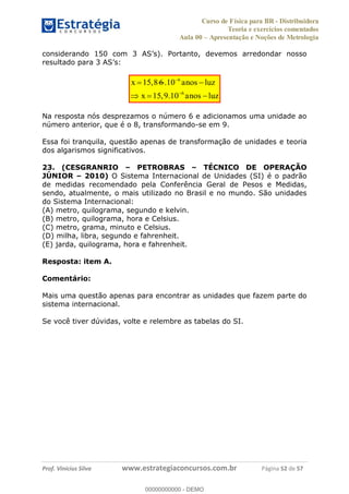 Curso de Física para BR - Distribuidora
Teoria e exercícios comentados
Aula 00 Apresentação e Noções de Metrologia
Prof. Vinícius Silva www.estrategiaconcursos.com.br Página 52 de 57
r
15,8 6x 6
6
.10
15,9.10
anos luz
x anos luz
Na resposta nós desprezamos o número 6 e adicionamos uma unidade ao
número anterior, que é o 8, transformando-se em 9.
Essa foi tranquila, questão apenas de transformação de unidades e teoria
dos algarismos significativos.
23. (CESGRANRIO PETROBRAS TÉCNICO DE OPERAÇÃO
JÚNIOR 2010) O Sistema Internacional de Unidades (SI) é o padrão
de medidas recomendado pela Conferência Geral de Pesos e Medidas,
sendo, atualmente, o mais utilizado no Brasil e no mundo. São unidades
do Sistema Internacional:
(A) metro, quilograma, segundo e kelvin.
(B) metro, quilograma, hora e Celsius.
(C) metro, grama, minuto e Celsius.
(D) milha, libra, segundo e fahrenheit.
(E) jarda, quilograma, hora e fahrenheit.
Resposta: item A.
Comentário:
Mais uma questão apenas para encontrar as unidades que fazem parte do
sistema internacional.
Se você tiver dúvidas, volte e relembre as tabelas do SI.
00000000000
00000000000 - DEMO
 