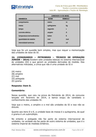 Curso de Física para BR - Distribuidora
Teoria e exercícios comentados
Aula 00 Apresentação e Noções de Metrologia
Prof. Vinícius Silva www.estrategiaconcursos.com.br Página 53 de 57
Veja que foi um questão bem simples, mas que requer a memorização
das unidades de base do SI.
24. (CESGRANRIO PETROBRÁS TÉCNICO DE OPERAÇÃO
JÚNIOR 2014) Existem sete unidades básicas no sistema internacional
de unidades (SI) e que geram as unidades derivadas de medida. Das
alternativas indicadas, a única que não é uma unidade do SI é
(A) metro
(B) ampère
(C) mol
(D) polegada
(E) grama
Resposta: Item D.
Comentário:
Nessa questão, que caiu na prova da Petrobrás de 2014, do concurso
lançado em fevereiro de 2014, a banca exigiu do candidato o
conhecimento das unidades SI.
Veja que o metro, o ampère e o mol são unidades do SI e isso não se
discute.
Quanto aos itens D e E, a unidade base de massa é o quilograma, da qual
o grama é um submúltiplo.
No entanto a polegada não faz parte do sistema internacional de
unidades, na verdade ela faz parte de outro sistema de unidades, que é o
sistema imperial de medidas britânico.
00000000000
00000000000 - DEMO
 