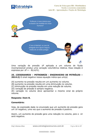 Curso de Física para BR - Distribuidora
Teoria e exercícios comentados
Aula 00 Apresentação e Noções de Metrologia
Prof. Vinícius Silva www.estrategiaconcursos.com.br Página 54 de 57
Uma variação de pressão P aplicada a um volume de fluido
incompressível produz uma variação volumétrica relativa. Essa relação é
expressa por P = - B( V/V).
25. (CESGRANRIO PETROBRÁS - ENGENHEIRO DE PETRÓLEO
2014.2) O sinal negativo nessa equação indica que um(a)
(A) aumento na pressão resulta em um aumento no volume.
(B) aumento na pressão resulta em uma diminuição no volume.
(C) diminuição na pressão resulta em uma redução de volume.
(D) variação de pressão é sempre negativa.
(E) variação no volume deve apresentar o mesmo sinal do próprio
volume.
Resposta: Item B.
Comentário:
Veja, da expressão dada no enunciado que um aumento de pressão gera
um V negativo, uma vez que o aumento de pressão é positivo.
Assim, um aumento de pressão gera uma redução no volume, pois o V
será negativo.
Professor, é esse sistema que
se baseia nas medidas do corpo
humano?
É isso aí Aderbal, no caso da
polegada ela é igual à largura
média de um dedo polegar.
00000000000
00000000000 - DEMO
 