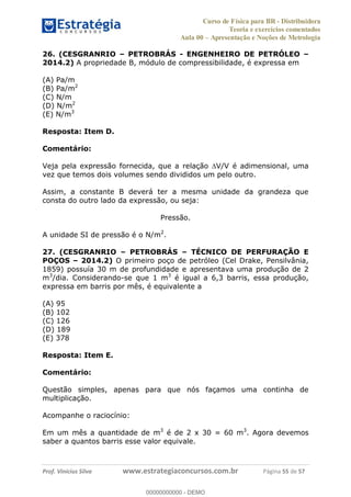 Curso de Física para BR - Distribuidora
Teoria e exercícios comentados
Aula 00 Apresentação e Noções de Metrologia
Prof. Vinícius Silva www.estrategiaconcursos.com.br Página 55 de 57
26. (CESGRANRIO PETROBRÁS - ENGENHEIRO DE PETRÓLEO
2014.2) A propriedade B, módulo de compressibilidade, é expressa em
(A) Pa/m
(B) Pa/m2
(C) N/m
(D) N/m2
(E) N/m3
Resposta: Item D.
Comentário:
Veja pela expressão fornecida, que a relação V/V é adimensional, uma
vez que temos dois volumes sendo divididos um pelo outro.
Assim, a constante B deverá ter a mesma unidade da grandeza que
consta do outro lado da expressão, ou seja:
Pressão.
A unidade SI de pressão é o N/m2
.
27. (CESGRANRIO PETROBRÁS TÉCNICO DE PERFURAÇÃO E
POÇOS 2014.2) O primeiro poço de petróleo (Cel Drake, Pensilvânia,
1859) possuía 30 m de profundidade e apresentava uma produção de 2
m3
/dia. Considerando-se que 1 m3
é igual a 6,3 barris, essa produção,
expressa em barris por mês, é equivalente a
(A) 95
(B) 102
(C) 126
(D) 189
(E) 378
Resposta: Item E.
Comentário:
Questão simples, apenas para que nós façamos uma continha de
multiplicação.
Acompanhe o raciocínio:
Em um mês a quantidade de m3
é de 2 x 30 = 60 m3
. Agora devemos
saber a quantos barris esse valor equivale.
00000000000
00000000000 - DEMO
 